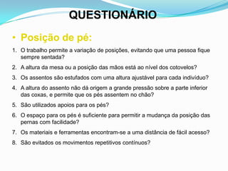 QUESTIONÁRIO
• Posição de pé:
1. O trabalho permite a variação de posições, evitando que uma pessoa fique
sempre sentada?
2. A altura da mesa ou a posição das mãos está ao nível dos cotovelos?
3. Os assentos são estufados com uma altura ajustável para cada indivíduo?
4. A altura do assento não dá origem a grande pressão sobre a parte inferior
das coxas, e permite que os pés assentem no chão?
5. São utilizados apoios para os pés?
6. O espaço para os pés é suficiente para permitir a mudança da posição das
pernas com facilidade?
7. Os materiais e ferramentas encontram-se a uma distância de fácil acesso?
8. São evitados os movimentos repetitivos contínuos?
 
