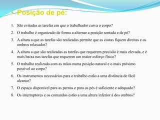 • Posição de pé:
1. São evitadas as tarefas em que o trabalhador curva o corpo?
2. O trabalho é organizado de forma a alternar a posição sentada e de pé?
3. A altura a que as tarefas são realizadas permite que as costas fiquem direitas e os
ombros relaxados?
4. A altura a que são realizadas as tarefas que requerem precisão é mais elevada, e é
mais baixa nas tarefas que requerem um maior esforço físico?
5. O trabalho realizado com as mãos numa posição natural e o mais próximo
possível ao corpo?
6. Os instrumentos necessários para o trabalho estão a uma distância de fácil
alcance?
7. O espaço disponível para as pernas e para os pés é suficiente e adequado?
8. Os interruptores e os comandos estão a uma altura inferior à dos ombros?
 