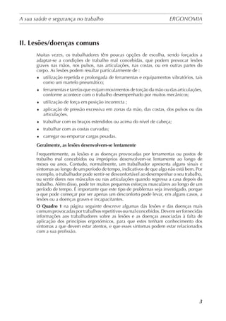 A sua saúde e segurança no trabalho	 ERGONOMIA
	
3
II. Lesões/doenças comuns
Muitas vezes, os trabalhadores têm poucas opções de escolha, sendo forçados a
adaptar-se a condições de trabalho mal concebidas, que podem provocar lesões
graves nas mãos, nos pulsos, nas articulações, nas costas, ou em outras partes do
corpo. As lesões podem resultar particularmente de :
♦	 utilização repetida e prolongada de ferramentas e equipamentos vibratórios, tais
como um martelo pneumático;
♦	 ferramentas e tarefas que exijam movimentos de torção da mão ou das articulações,
conforme acontece com o trabalho desempenhado por muitos mecânicos;
♦	 utilização de força em posição incorrecta ;
♦	 aplicação de pressão excessiva em zonas da mão, das costas, dos pulsos ou das
articulações.
♦	 trabalhar com os braços estendidos ou acima do nível de cabeça;
♦	 trabalhar com as costas curvadas;
♦	 carregar ou empurrar cargas pesadas.
Geralmente, as lesões desenvolvem-se lentamente
Frequentemente, as lesões e as doenças provocadas por ferramentas ou postos de
trabalho mal concebidos ou impróprios desenvolvem-se lentamente ao longo de
meses ou anos. Contudo, normalmente, um trabalhador apresenta alguns sinais e
sintomas ao longo de um período de tempo, indicativos de que algo não está bem. Por
exemplo, o trabalhador pode sentir-se desconfortável ao desempenhar o seu trabalho,
ou sentir dores nos músculos ou nas articulações quando regressa a casa depois do
trabalho. Além disso, pode ter muitos pequenos esforços musculares ao longo de um
período de tempo. É importante que este tipo de problemas seja investigado, porque
o que pode começar por ser apenas um desconforto pode levar, em alguns casos, a
lesões ou a doenças graves e incapacitantes.
O Quadro 1 na página seguinte descreve algumas das lesões e das doenças mais
comuns provocadas por trabalhos repetitivosou malconcebidos. Devemser fornecidas
informações aos trabalhadores sobre as lesões e as doenças associadas à falta de
aplicação dos princípios ergonómicos, para que estes tenham conhecimento dos
sintomas a que devem estar atentos, e que esses sintomas podem estar relacionados
com a sua profissão.
 