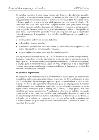 A sua saúde e segurança no trabalho	 ERGONOMIA
	
5
O trabalho repetitivo é uma causa comum das lesões e das doenças músculo-
esqueléticas (e relacionadas com o stress). As lesões causadas pelo trabalho repetitivo
são geralmente denominadas de lesões por esforço repetitivo (LER). As LER são muito
dolorosas, podendo provocar incapacidade permanente. Nas fases iniciais das LER,
um trabalhador pode sentir apenas uma dor pouco intensa,mas permanente e fadiga
no final do turno de trabalho. Contudo, à medida que o problema se vai agravando,
pode surgir dor extrema e falta de força na zona do corpo afectada. Este problema
pode tornar-se permanente, podendo evoluir até um ponto em que o trabalhador
deixa de conseguir desempenhar o seu trabalho. As LER permanentes podem ser
prevenidas:
♦	 eliminando os factores de risco do trabalho;
♦	 reduzindo o ritmo de trabalho;
♦	 transferindo o trabalhador para outra tarefa, ou alternando tarefas repetitivas com
outras não repetitivas com intervalos regulares;
♦	 aumentando o número de intervalos de trabalho repetitivo.
Em alguns países industrializados, as LER são muitas vezes tratadas cirurgicamente.
Contudo, é importante recordar que tratar um problema não é o mesmo que evitá-lo
logo à partida. A prevenção deve ser o primeiro objectivo, principalmente porque
a cirurgia para as LER tem muitas vezes um mau prognóstico e, se o trabalhador
regressar ao mesmo trabalho que causou o problema, é frequente a recidiva dos
sintomas - mesmo após a cirurgia.
As lesões são dispendiosas
As lesões dos trabalhadores causadas por ferramentas ou por postos de trabalho mal
concebidos podem ser muito dispendiosas em termos de dor e sofrimento, já para
não falar da perda financeira que representa para os trabalhadores e para as suas
famílias. As lesões são igualmente dispendiosas para os empregadores. Conceber
cuidadosamente uma tarefa desde o princípio ou alterá-la pode representar de início
alguns custos financeiros para o empregador. Contudo, a longo prazo, este vem
beneficiar em termos económicos. A qualidade e eficiência do trabalho executado
podem melhorar. Os custos com os cuidados de saúde podem diminuir, e a motivação
do trabalhador pode melhorar. Para os trabalhadores, os benefícios são evidentes. A
aplicação dos princípios de ergonomia pode prevenir lesões ou doenças dolorosas
e potencialmente incapacitantes, tornando o trabalho mais confortável e, como tal,
mais fácil de executar.
 