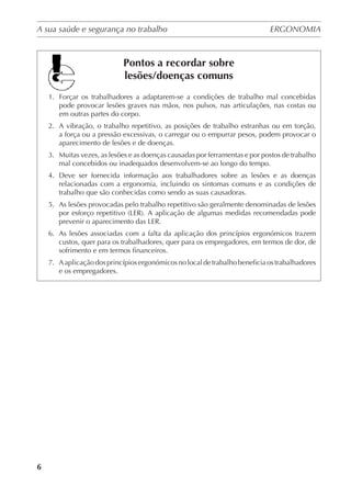 A sua saúde e segurança no trabalho	 ERGONOMIA
	
6
Pontos a recordar sobre
lesões/doenças comuns
1.	 Forçar os trabalhadores a adaptarem-se a condições de trabalho mal concebidas
pode provocar lesões graves nas mãos, nos pulsos, nas articulações, nas costas ou
em outras partes do corpo.
2.	 A vibração, o trabalho repetitivo, as posições de trabalho estranhas ou em torção,
a força ou a pressão excessivas, o carregar ou o empurrar pesos, podem provocar o
aparecimento de lesões e de doenças.
3.	 Muitas vezes, as lesões e as doenças causadas por ferramentas e por postos de trabalho
mal concebidos ou inadequados desenvolvem-se ao longo do tempo.
4.	 Deve ser fornecida informação aos trabalhadores sobre as lesões e as doenças
relacionadas com a ergonomia, incluindo os sintomas comuns e as condições de
trabalho que são conhecidas como sendo as suas causadoras.
5.	 As lesões provocadas pelo trabalho repetitivo são geralmente denominadas de lesões
por esforço repetitivo (LER). A aplicação de algumas medidas recomendadas pode
prevenir o aparecimento das LER.
6.	 As lesões associadas com a falta da aplicação dos princípios ergonómicos trazem
custos, quer para os trabalhadores, quer para os empregadores, em termos de dor, de
sofrimento e em termos financeiros.
7.	 Aaplicaçãodosprincípiosergonómicosnolocaldetrabalhobeneficiaostrabalhadores
e os empregadores.
 