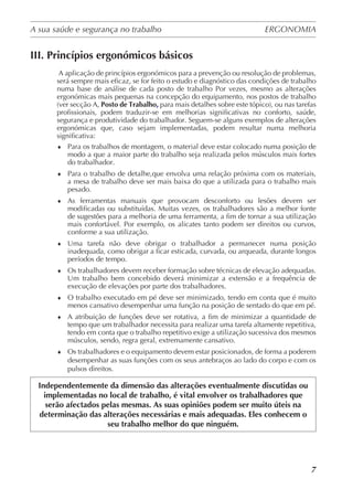 A sua saúde e segurança no trabalho	 ERGONOMIA
	
7
III. Princípios ergonómicos básicos
A aplicação de princípios ergonómicos para a prevenção ou resolução de problemas,
será sempre mais eficaz, se for feito o estudo e diagnóstico das condições de trabalho
numa base de análise de cada posto de trabalho Por vezes, mesmo as alterações
ergonómicas mais pequenas na concepção do equipamento, nos postos de trabalho
(ver secção A, Posto de Trabalho, para mais detalhes sobre este tópico), ou nas tarefas
profissionais, podem traduzir-se em melhorias significativas no conforto, saúde,
segurança e produtividade do trabalhador. Seguem-se alguns exemplos de alterações
ergonómicas que, caso sejam implementadas, podem resultar numa melhoria
significativa:
♦	 Para os trabalhos de montagem, o material deve estar colocado numa posição de
modo a que a maior parte do trabalho seja realizada pelos músculos mais fortes
do trabalhador.
♦	 Para o trabalho de detalhe,que envolva uma relação próxima com os materiais,
a mesa de trabalho deve ser mais baixa do que a utilizada para o trabalho mais
pesado.
♦	 As ferramentas manuais que provocam desconforto ou lesões devem ser
modificadas ou substituídas. Muitas vezes, os trabalhadores são a melhor fonte
de sugestões para a melhoria de uma ferramenta, a fim de tornar a sua utilização
mais confortável. Por exemplo, os alicates tanto podem ser direitos ou curvos,
conforme a sua utilização.
♦	 Uma tarefa não deve obrigar o trabalhador a permanecer numa posição
inadequada, como obrigar a ficar esticada, curvada, ou arqueada, durante longos
períodos de tempo.
♦	 Os trabalhadores devem receber formação sobre técnicas de elevação adequadas.
Um trabalho bem concebido deverá minimizar a extensão e a frequência de
execução de elevações por parte dos trabalhadores.
♦	 O trabalho executado em pé deve ser minimizado, tendo em conta que é muito
menos cansativo desempenhar uma função na posição de sentado do que em pé.
♦	 A atribuição de funções deve ser rotativa, a fim de minimizar a quantidade de
tempo que um trabalhador necessita para realizar uma tarefa altamente repetitiva,
tendo em conta que o trabalho repetitivo exige a utilização sucessiva dos mesmos
músculos, sendo, regra geral, extremamente cansativo.
♦	 Os trabalhadores e o equipamento devem estar posicionados, de forma a poderem
desempenhar as suas funções com os seus antebraços ao lado do corpo e com os
pulsos direitos.
Independentemente da dimensão das alterações eventualmente discutidas ou
implementadas no local de trabalho, é vital envolver os trabalhadores que
serão afectados pelas mesmas. As suas opiniões podem ser muito úteis na
determinação das alterações necessárias e mais adequadas. Eles conhecem o
seu trabalho melhor do que ninguém.
 