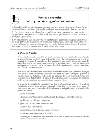 A sua saúde e segurança no trabalho	 ERGONOMIA
	
8
Pontos a recordar
Sobre princípios ergonómicos básicos
1. Quando se aplicam princípios ergonómicos para prevenir ou eliminar problemas, é mais
eficaz analisar as condições de trabalho tendo por base a observação do caso concreto.
2. Por vezes, mesmo as alterações ergonómicas mais pequenas na concepção do
equipamento, dos postos de trabalho ou de tarefas profissionais podem concretizar
melhorias significativas.
3. Os trabalhadores que possam vir a ser afectados por quaisquer alterações ergonómicas
no local de trabalho devem ser envolvidos nas negociações, antes que essas alterações
sejam realizadas. As suas opiniões podem ser muito úteis na determinação de quais as
alterações necessárias a serem introduzidas e mais adequadas.
A. Posto de trabalho
Um posto de trabalho consiste no local ocupado por um trabalhador quando este
desempenha uma tarefa. O posto de trabalho pode estar permanentemente ocupado,
ou pode ser um dos diversos locais de execução de uma tarefa. Alguns exemplos de
posto de trabalho são os stands ou as mesas de trabalho para a operação, montagem
ou inspecção de uma máquina; uma mesa de trabalho onde se utiliza um computador;
uma consola de controlo, etc.
Um posto de trabalho bem concebido é imprescindível para prevenir doenças
relacionadas com deficientes condições de trabalho, bem como para garantir a
produtividade do trabalho. Cada posto de trabalho deve ser concebido tendo em
consideração o trabalhador e a tarefa a desempenhar, com o objectivo do trabalho
poder ser executado de forma confortável, natural e eficaz.
Se o posto de trabalho for concebido de forma adequada, deverá ser possível ao
trabalhador manter uma postura corporal confortável e correcta. Este factor é
importante, pois uma postura de trabalho desconfortável pode provocar uma série de
problemas, como:
♦	 lesões nas costas;
♦	 desenvolvimento ou agravamento de LER (Lesões por Esforço Repetitivo);
♦	 problemas circulatórios nas pernas.
As principais causas destes problemas são:
♦	 assentos mal concebidos;
♦	 permanência em pé durante longos períodos:
♦	 movimentos de alongamento forçados;
♦	 iluminação inadequada, forçando o trabalhador a aproximar-se demasiado do
material na execução da tarefa.
 