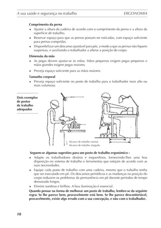 A sua saúde e segurança no trabalho	 ERGONOMIA
	
10
Comprimento da perna
♦	 Ajustar a altura da cadeira de acordo com o comprimento da perna e a altura da
superfície de trabalho.
♦	 Reservar espaço para que as pernas possam ser esticadas, com espaço suficiente
para pernas compridas.
♦	 Disponibilizar um descanso ajustável para pés, a modo a que as pernas não fiquem
suspensas, e auxiliando o trabalhador a alterar a posição do corpo.
Dimensão da mão
♦	 As pegas devem ajustar-se às mãos. Mãos pequenas exigem pegas pequenas e
mãos grandes exigem pegas maiores.
♦	 Preveja espaço suficiente para as mãos maiores.
Tamanho corporal
♦	 Preveja espaço suficiente no posto de trabalho para o trabalhador mais alto ou
mais volumoso.
Dois exemplos
de postos
de trabalho
adequados
 Seguem-se algumas sugestões para um posto de trabalho ergonómico :
♦	 Adapte os trabalhadores dextros e esquerdinos, fornecendo-lhes uma boa
disposição no sistema de trabalho e ferramentas que estejam de acordo com as
suas necessidades.
♦	 Equipe cada posto de trabalho com uma cadeira, mesmo que o trabalho tenha
que ser executado em pé. Os descansos periódicos e as mudanças na posição do
corpo reduzem os problemas da permanência em pé durante períodos de tempo
demasiado longos.
♦	 Elimine sombras e brilhos. A boa iluminação é essencial.
Quando pensar na forma de melhorar um posto de trabalho, lembre-se da seguinte
regra: Se lhe parece bem, provavelmente está bem. Se lhe parece desconfortável,
provavelmente, existe algo errado com a sua concepção, e não com o trabalhador.
Alcance de trabalho normal
Alcance de trabalho alargado
 