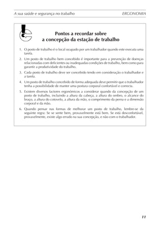 A sua saúde e segurança no trabalho	 ERGONOMIA
	
11
Pontos a recordar sobre
a concepção da estação de trabalho
1.	 O posto de trabalho é o local ocupado por um trabalhador quando este executa uma
tarefa.
2.	 Um posto de trabalho bem concebido é importante para a prevenção de doenças
relacionadas com deficientes ou inadequadas condições de trabalho, bem como para
garantir a produtividade do trabalho.
3.	 Cada posto de trabalho deve ser concebido tendo em consideração o trabalhador e
a tarefa.
4.	 Um posto de trabalho concebido de forma adequada deve permitir que o trabalhador
tenha a possibilidade de manter uma postura corporal confortável e correcta.
5.	 Existem diversos factores ergonómicos a considerar quando da concepção de um
posto de trabalho, incluindo a altura da cabeça, a altura do ombro, o alcance do
braço, a altura do cotovelo, a altura da mão, o comprimento da perna e a dimensão
corporal e da mão.
6.	 Quando pensar nas formas de melhorar um posto de trabalho, lembre-se da
seguinte regra: Se se sente bem, provavelmente está bem. Se está desconfortável,
provavelmente, existe algo errado na sua concepção, e não com o trabalhador.
 