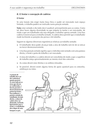 A sua saúde e segurança no trabalho	 ERGONOMIA
	
12
B. O Sentar e concepção de cadeiras
O Sentar
Se uma função não exigir muita força física e puder ser executada num espaço
limitado, o trabalho poderá ser realizado numa posição sentada.
Nota: estar sentado o dia todo não é saudável, principalmente para as costas. Como
tal, deve haver alguma diversidade no que respeita às tarefas a ser executadas, de
modo a que um trabalhador não seja obrigado a trabalhar apenas sentado. Uma boa
cadeira é essencial para o trabalho sentado. A cadeira deve permitir que o trabalhador
mude facilmente as posições das pernas e de trabalho.
Seguem-se algumas directrizes ergonómicas relativas ao trabalho sentado:
♦	 O trabalhador deve poder alcançar toda a área de trabalho sem ter de se esticar
ou torcer desnecessariamente.
♦	 Uma boa posição sentada significa que o indivíduo está sentado com uma postura
direita, à frente e perto do trabalho a ser executado.
♦	 A mesa de trabalho e a cadeira devem ser concebidas de modo a que a superfície
de trabalho esteja aproximadamente ao mesmo nível dos cotovelos.
♦	 As costas devem estar direitas e os ombros relaxados.
♦	 Se possível, deverá existir alguma forma de apoio ajustável para os cotovelos,
antebraços ou mãos.
A posição de
trabalho deve ser
tão confortável
quanto possível.
As setas indicam as
áreas que devem
ser melhoradas, a
fim de prevenir o
desenvolvimento de
potenciais lesões.
Para melhorar a
posição sentada do
trabalhador do lado
direito, a altura da
cadeira deve ser
diminuída, inclinada
ligeiramente para a
frente e o trabalhador
deve dispor de uma
basepara os pés.
 