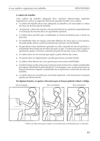 A sua saúde e segurança no trabalho	 ERGONOMIA
	
13
A cadeira de trabalho
Uma cadeira de trabalho adequada deve satisfazer determinados requisitos
ergonómicos. Utilize as seguintes directrizes quando escolher uma cadeira:
♦	 A cadeira de trabalho deve estar adequada ao trabalho a ser executado e à altura
da mesa ou da bancada de trabalho.
♦	 Se possível, a altura do assento e do encosto devem ser ajustáveis separadamente
A inclinação do encosto deve ser igualmente ajustável.
♦	 A cadeira deve permitir que o trabalhador se incline facilmente para a frente ou
para trás.
♦	 O trabalhador deve ter espaço suficiente debaixo da mesa para as suas pernas,
devendo poder alterar o posicionamento das mesmas com facilidade.
♦	 Os pés devem estar totalmente apoiados no chão. Quando tal não for possível, o
trabalhador deve dispor de um descanso para os pés. Um descanso para os pés irá
igualmente ajudar a eliminar a pressão da parte de trás das coxas e dos joelhos.
♦	 A cadeira deve ter um encosto que apoie a parte inferior das costas.
♦	 O assento deve ser ligeiramente curvado para baixo na borda frontal.
♦	 A cadeira ideal deveria ter cinco pernas para uma maior estabilidade.
♦	 É preferível que os descansos para os braços sejam removíveis, sendo considerados
por alguns trabalhadores desconfortáveis. Em qualquer caso, os descansos para os
braços não devem impedir o trabalhador de se aproximar o suficiente da mesa de
trabalho.
♦	 A cadeira deve ser revestida por um tecido respirável, a fim de prevenir eventuais
quedas por deslizamento.
Em algumas funções, os apoios e descansos para os braços poderão reduzir a fadiga.
Má concepção	 Boa concepção	 Boa concepção
Utilize um descanso para o pulso ou um descanso acolchoado para o cotovelo
 