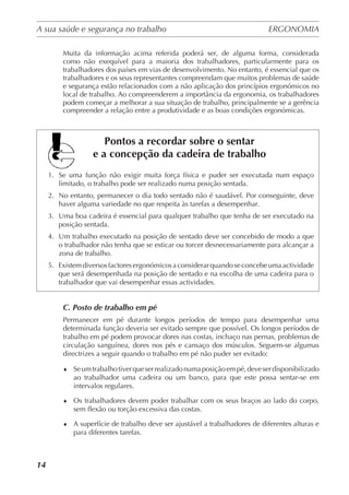 A sua saúde e segurança no trabalho	 ERGONOMIA
	
14
Muita da informação acima referida poderá ser, de alguma forma, considerada
como não exequível para a maioria dos trabalhadores, particularmente para os
trabalhadores dos países em vias de desenvolvimento. No entanto, é essencial que os
trabalhadores e os seus representantes compreendam que muitos problemas de saúde
e segurança estão relacionados com a não aplicação dos princípios ergonómicos no
local de trabalho. Ao compreenderem a importância da ergonomia, os trabalhadores
podem começar a melhorar a sua situação de trabalho, principalmente se a gerência
compreender a relação entre a produtividade e as boas condições ergonómicas.
Pontos a recordar sobre o sentar
e a concepção da cadeira de trabalho
1.	 Se uma função não exigir muita força física e puder ser executada num espaço
limitado, o trabalho pode ser realizado numa posição sentada.
2.	 No entanto, permanecer o dia todo sentado não é saudável. Por conseguinte, deve
haver alguma variedade no que respeita às tarefas a desempenhar.
3.	 Uma boa cadeira é essencial para qualquer trabalho que tenha de ser executado na
posição sentada.
4.	 Um trabalho executado na posição de sentado deve ser concebido de modo a que
o trabalhador não tenha que se esticar ou torcer desnecessariamente para alcançar a
zona de trabalho.
5.	 Existemdiversosfactoresergonómicosaconsiderarquandoseconcebeumaactividade
que será desempenhada na posição de sentado e na escolha de uma cadeira para o
trabalhador que vai desempenhar essas actividades.
C. Posto de trabalho em pé
Permanecer em pé durante longos períodos de tempo para desempenhar uma
determinada função deveria ser evitado sempre que possível. Os longos períodos de
trabalho em pé podem provocar dores nas costas, inchaço nas pernas, problemas de
circulação sanguínea, dores nos pés e cansaço dos músculos. Seguem-se algumas
directrizes a seguir quando o trabalho em pé não puder ser evitado:
♦	 Seumtrabalhotiverqueserrealizadonumaposiçãoempé,deveserdisponibilizado
ao trabalhador uma cadeira ou um banco, para que este possa sentar-se em
intervalos regulares.
♦	 Os trabalhadores devem poder trabalhar com os seus braços ao lado do corpo,
sem flexão ou torção excessiva das costas.
♦	 A superfície de trabalho deve ser ajustável a trabalhadores de diferentes alturas e
para diferentes tarefas.
 