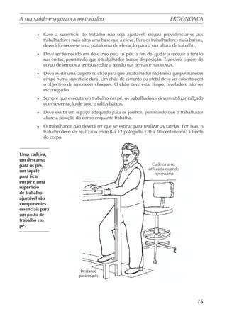 A sua saúde e segurança no trabalho	 ERGONOMIA
	
15
♦	 Caso a superfície de trabalho não seja ajustável, deverá providenciar-se aos
trabalhadores mais altos uma base que a eleve. Para os trabalhadores mais baixos,
deverá fornecer-se uma plataforma de elevação para a sua altura de trabalho.
♦	 Deve ser fornecido um descanso para os pés, a fim de ajudar a reduzir a tensão
nas costas, permitindo que o trabalhador troque de posição. Transferir o peso do
corpo de tempos a tempos reduz a tensão nas pernas e nas costas.
♦	 Deve existir uma carpete no chão para que o trabalhador não tenha que permanecer
em pé numa superfície dura. Um chão de cimento ou metal deve ser coberto com
o objectivo de amortecer choques. O chão deve estar limpo, nivelado e não ser
escorregadio.
♦	 Sempre que executarem trabalho em pé, os trabalhadores devem utilizar calçado
com sustentação de arco e saltos baixos.
♦	 Deve existir um espaço adequado para os joelhos, permitindo que o trabalhador
altere a posição do corpo enquanto trabalha.
♦	 O trabalhador não deverá ter que se esticar para realizar as tarefas. Por isso, o
trabalho deve ser realizado entre 8 a 12 polegadas (20 a 30 centímetros) à frente
do corpo.
Uma cadeira,
um descanso
para os pés,
um tapete
para ficar
em pé e uma
superfície
de trabalho
ajustável são
componentes
essenciais para
um posto de
trabalho em
pé.
Cadeira a ser
utilizada quando
necessário
Descanso
para os pés
 