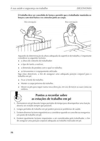A sua saúde e segurança no trabalho	 ERGONOMIA
	
16
O trabalho deve ser concebido de forma a permitir que o trabalhador mantenha os
braços a um nível baixo e os cotovelos junto ao corpo.
Aquando da determinação da altura adequada da superfície de trabalho, é importante
considerar os seguintes factores:
♦	 a altura do cotovelo do trabalhador:
♦	 o tipo de tarefa a realizar;
♦	 a dimensão do produto com o qual se trabalha;
♦	 as ferramentas e o equipamento utilizado.
Siga estas directrizes, a fim de assegurar uma adequada posição corporal para o
trabalho em pé:
♦	 Ficar à frente do trabalho.
♦	 Manter o corpo próximo do trabalho.
♦	 Mover os pés para seguir numa nova direcção, em vez de torcer as suas costas ou
ombros.
Pontos a recordar sobre
as estações de trabalho em pé
1.	 Permanecer em pé durante longos períodos de tempo para desempenhar uma função
deveria ser evitado sempre que possível.
2.	 Longos períodos de trabalho em pé podem provocar problemas de saúde.
3.	 Existem diversos factores ergonómicos a considerar quando se concebe ou reorganiza
um posto de trabalho em pé.
4.	 Existem igualmente factores importantes a ser considerados pelo trabalhador, a fim
de assegurar uma posição corporal adequada ao trabalho realizado em pé.
Má concepção Boa concepção
 