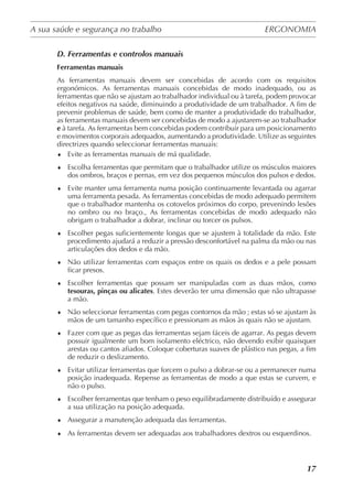 A sua saúde e segurança no trabalho	 ERGONOMIA
	
17
D. Ferramentas e controlos manuais
Ferramentas manuais
As ferramentas manuais devem ser concebidas de acordo com os requisitos
ergonómicos. As ferramentas manuais concebidas de modo inadequado, ou as
ferramentas que não se ajustam ao trabalhador individual ou à tarefa, podem provocar
efeitos negativos na saúde, diminuindo a produtividade de um trabalhador. A fim de
prevenir problemas de saúde, bem como de manter a produtividade do trabalhador,
as ferramentas manuais devem ser concebidas de modo a ajustarem-se ao trabalhador
e à tarefa. As ferramentas bem concebidas podem contribuir para um posicionamento
e movimentos corporais adequados, aumentando a produtividade. Utilize as seguintes
directrizes quando seleccionar ferramentas manuais:
♦	 Evite as ferramentas manuais de má qualidade.
♦	 Escolha ferramentas que permitam que o trabalhador utilize os músculos maiores
dos ombros, braços e pernas, em vez dos pequenos músculos dos pulsos e dedos.
♦	 Evite manter uma ferramenta numa posição continuamente levantada ou agarrar
uma ferramenta pesada. As ferramentas concebidas de modo adequado permitem
que o trabalhador mantenha os cotovelos próximos do corpo, prevenindo lesões
no ombro ou no braço., As ferramentas concebidas de modo adequado não
obrigam o trabalhador a dobrar, inclinar ou torcer os pulsos.
♦	 Escolher pegas suficientemente longas que se ajustem à totalidade da mão. Este
procedimento ajudará a reduzir a pressão desconfortável na palma da mão ou nas
articulações dos dedos e da mão.
♦	 Não utilizar ferramentas com espaços entre os quais os dedos e a pele possam
ficar presos.
♦	 Escolher ferramentas que possam ser manipuladas com as duas mãos, como
tesouras, pinças ou alicates. Estes deverão ter uma dimensão que não ultrapasse
a mão.
♦	 Não seleccionar ferramentas com pegas contornos da mão ; estas só se ajustam às
mãos de um tamanho específico e pressionam as mãos às quais não se ajustam.
♦	 Fazer com que as pegas das ferramentas sejam fáceis de agarrar. As pegas devem
possuir igualmente um bom isolamento eléctrico, não devendo exibir quaisquer
arestas ou cantos afiados. Coloque coberturas suaves de plástico nas pegas, a fim
de reduzir o deslizamento.
♦	 Evitar utilizar ferramentas que forcem o pulso a dobrar-se ou a permanecer numa
posição inadequada. Repense as ferramentas de modo a que estas se curvem, e
não o pulso.
♦	 Escolher ferramentas que tenham o peso equilibradamente distribuído e assegurar
a sua utilização na posição adequada.
♦	 Assegurar a manutenção adequada das ferramentas.
♦	 As ferramentas devem ser adequadas aos trabalhadores dextros ou esquerdinos.
 