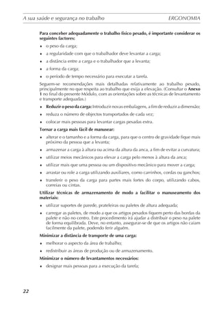 A sua saúde e segurança no trabalho	 ERGONOMIA
	
22
Para conceber adequadamente o trabalho físico pesado, é importante considerar os
seguintes factores:
♦	 o peso da carga;
♦	 a regularidade com que o trabalhador deve levantar a carga;
♦	 a distância entre a carga e o trabalhador que a levanta;
♦	 a forma da carga;
♦	 o período de tempo necessário para executar a tarefa.
Seguem-se recomendações mais detalhadas relativamente ao trabalho pesado,
principalmente no que respeita ao trabalho que exija a elevação. (Consultar o Anexo
1 no final do presente Módulo, com as orientações sobre as técnicas de levantamento
e transporte adequadas.)
♦	 Reduzir o peso da carga: Introduzir novas embalagens, a fim de reduzir a dimensão;
♦	 reduza o número de objectos transportados de cada vez;
♦	 colocar mais pessoas para levantar cargas pesadas extra.
Tornar a carga mais fácil de manusear:
♦	 alterar e o tamanho e a forma da carga, para que o centro de gravidade fique mais
próximo da pessoa que a levanta;
♦	 armazenar a carga à altura ou acima da altura da anca, a fim de evitar a curvatura;
♦	 utilizar meios mecânicos para elevar a carga pelo menos à altura da anca;
♦	 utilizar mais que uma pessoa ou um dispositivo mecânico para mover a carga;
♦	 arrastar ou role a carga utilizando auxiliares, como carrinhos, cordas ou ganchos;
♦	 transferir o peso da carga para partes mais fortes do corpo, utilizando cabos,
correias ou cintas.
Utilizar técnicas de armazenamento de modo a facilitar o manuseamento dos
materiais:
♦	 utilizar suportes de parede, prateleiras ou paletes de altura adequada;
♦	 carregar as paletes, de modo a que os artigos pesados fiquem perto das bordas da
palete e não no centro. Este procedimento irá ajudar a distribuir o peso na palete
de forma equilibrada. Deve, no entanto, assegurar-se de que os artigos não caiam
facilmente da palete, podendo ferir alguém.
Minimizar a distância de transporte de uma carga:
♦	 melhorar o aspecto da área de trabalho;
♦	 redistribuir as áreas de produção ou de armazenamento.
Minimizar o número de levantamentos necessários:
♦	 designar mais pessoas para a execução da tarefa;
 