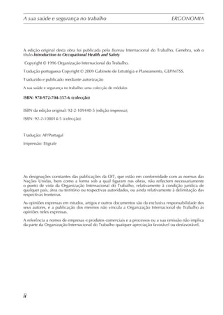 A sua saúde e segurança no trabalho	 ERGONOMIA
	
ii
A edição original desta obra foi publicada pelo Bureau Internacional do Trabalho, Genebra, sob o
título Introduction to Occupational Health and Safety
Copyright © 1996 Organização Internacional do Trabalho.
Tradução portuguesa Copyright © 2009 Gabinete de Estratégia e Planeamento, GEP/MTSS.
Traduzido e publicado mediante autorização
A sua saúde e segurança no trabalho: uma colecção de módulos
ISBN: 978-972-704-357-6 (colecção)
ISBN da edição original: 92-2-109440-5 (edição impressa);
ISBN: 92-2-108014-5 (colecção)
Tradução: AP/Portugal
Impressão: Etigrafe
As designações constantes das publicações da OIT, que estão em conformidade com as normas das
Nações Unidas, bem como a forma sob a qual figuram nas obras, não reflectem necessariamente
o ponto de vista da Organização Internacional do Trabalho, relativamente à condição jurídica de
qualquer país, área ou território ou respectivas autoridades, ou ainda relativamente à delimitação das
respectivas fronteiras.
As opiniões expressas em estudos, artigos e outros documentos são da exclusiva responsabilidade dos
seus autores, e a publicação dos mesmos não vincula a Organização Internacional do Trabalho às
opiniões neles expressas.
A referência a nomes de empresas e produtos comerciais e a processos ou a sua omissão não implica
da parte da Organização Internacional do Trabalho qualquer apreciação favorável ou desfavorável.
 