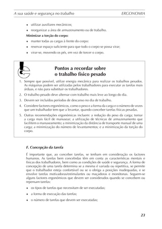 A sua saúde e segurança no trabalho	 ERGONOMIA
	
23
♦	 utilizar auxiliares mecânicos;
♦	 reorganizar a área de armazenamento ou de trabalho.
Minimizar a torção do corpo:
♦	 manter todas as cargas à frente do corpo:
♦	 reservar espaço suficiente para que todo o corpo se possa virar;
♦	 virar-se, movendo os pés, em vez de torcer o corpo.
	
Pontos a recordar sobre
o trabalho físico pesado
1.	 Sempre que possível, utilize energia mecânica para realizar os trabalhos pesados.
As máquinas podem ser utilizadas pelos trabalhadores para executar as tarefas mais
árduas, e não para substituir os trabalhadores.
2.	 O trabalho pesado deve alternar com trabalho mais leve ao longo do dia.
3.	 Devem ser incluídos períodos de descanso no dia de trabalho.
4.	 Considere factores ergonómicos, como o peso e a forma da carga e o número de vezes
que um trabalhador tem que a levantar, quando conceber tarefas físicas pesadas.
5.	 Outras recomendações ergonómicas incluem: a redução do peso da carga; tornar
a carga mais fácil de manusear; a utilização de técnicas de armazenamento que
facilitem o manuseamento; a minimização da distância de transporte manual de uma
carga; a minimização do número de levantamentos; e a minimização da torção do
corpo.
F. Concepção da tarefa
É importante que, ao conceber tarefas, se tenham em consideração os factores
humanos. As tarefas bem concebidas têm em conta as características mentais e
físicas dos trabalhadores, bem como as condições de saúde e segurança. A forma de
concepção de uma tarefa determina se a mesma é variada ou repetitiva, se permite
que o trabalhador esteja confortável ou se o obriga a posições inadequadas, e se
envolve tarefas motivadoras/estimulantes ou maçadoras e monótonas. Seguem-se
alguns factores ergonómicos que devem ser considerados quando se concebem ou
repensam tarefas:
♦	 os tipos de tarefas que necessitam de ser executadas;
♦	 a forma de execução das tarefas;
♦	 o número de tarefas que devem ser executadas;
 