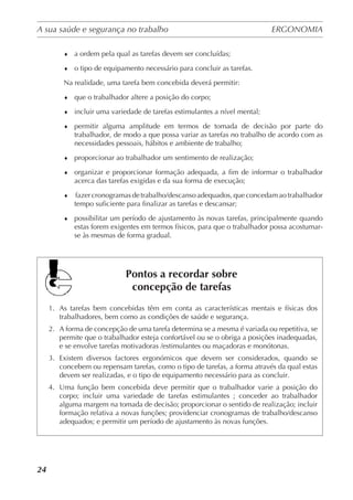 A sua saúde e segurança no trabalho	 ERGONOMIA
	
24
♦	 a ordem pela qual as tarefas devem ser concluídas;
♦	 o tipo de equipamento necessário para concluir as tarefas.
Na realidade, uma tarefa bem concebida deverá permitir:
♦	 que o trabalhador altere a posição do corpo;
♦	 incluir uma variedade de tarefas estimulantes a nível mental;
♦	 permitir alguma amplitude em termos de tomada de decisão por parte do
trabalhador, de modo a que possa variar as tarefas no trabalho de acordo com as
necessidades pessoais, hábitos e ambiente de trabalho;
♦	 proporcionar ao trabalhador um sentimento de realização;
♦	 organizar e proporcionar formação adequada, a fim de informar o trabalhador
acerca das tarefas exigidas e da sua forma de execução;
♦	 fazercronogramasdetrabalho/descansoadequados,queconcedamaotrabalhador
tempo suficiente para finalizar as tarefas e descansar;
♦	 possibilitar um período de ajustamento às novas tarefas, principalmente quando
estas forem exigentes em termos físicos, para que o trabalhador possa acostumar-
se às mesmas de forma gradual.
Pontos a recordar sobre
concepção de tarefas
1.	 As tarefas bem concebidas têm em conta as características mentais e físicas dos
trabalhadores, bem como as condições de saúde e segurança.
2.	 A forma de concepção de uma tarefa determina se a mesma é variada ou repetitiva, se
permite que o trabalhador esteja confortável ou se o obriga a posições inadequadas,
e se envolve tarefas motivadoras /estimulantes ou maçadoras e monótonas.
3.	 Existem diversos factores ergonómicos que devem ser considerados, quando se
concebem ou repensam tarefas, como o tipo de tarefas, a forma através da qual estas
devem ser realizadas, e o tipo de equipamento necessário para as concluir.
4.	 Uma função bem concebida deve permitir que o trabalhador varie a posição do
corpo; incluir uma variedade de tarefas estimulantes ; conceder ao trabalhador
alguma margem na tomada de decisão; proporcionar o sentido de realização; incluir
formação relativa a novas funções; providenciar cronogramas de trabalho/descanso
adequados; e permitir um período de ajustamento às novas funções.
 
