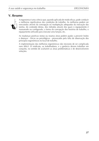 A sua saúde e segurança no trabalho	 ERGONOMIA
	
27
V. Resumo
A ergonomia é uma ciência que, quando aplicada de modo eficaz, pode conduzir
a melhorias significativas das condições de trabalho. As melhorias podem ser
executadas através da concepção ou readaptação adequadas da execução das
tarefas, do conteúdo destas, dos métodos através dos quais o equipamento é
manuseado ou configurado, a forma da concepção dos horários de trabalho, o
equipamento utilizado para executar uma função, etc.
As mudanças positivas nestas ou noutras áreas podem ajudar a prevenir lesões
e doenças - físicas ou psicológicas - provocadas pela falta de observação dos
princípios ergonómicos no local de trabalho.
A implementação das melhorias ergonómicas não necessita de ser complicada
nem difícil. O sindicato, os trabalhadores, e a gerência devem trabalhar em
conjunto, no sentido de avaliarem as áreas problemáticas e de desenvolverem
soluções.
 