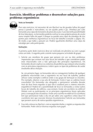 A sua saúde e segurança no trabalho	 ERGONOMIA
	
28
Exercício. Identificar problemas e desenvolver soluções para
problemas ergonómicos
Nota ao formador
Para este exercício, irá necessitar de um flipchart (ou de grandes folhas de papel
presas à parede) e marcadores, ou um quadro preto e giz. Distribua por cada
formando uma cópia do formulário do plano de acção. Caso não tenha possibilidade
de tirar fotocópias, os formandos poderão realizar os seus próprios planos de acção
numa simples folha de papel. Coloque na parede uma cópia da estratégia de seis
pontos para melhorias ergonómicas no local de trabalho (consulte a página 30),
de modo a que todos a possam ver. Poderá igualmente distribuir uma cópia da
estratégia por cada participante.
Instruções
A primeira parte deste exercício deve ser realizada em plenário ou com o grupo
como um todo. A segunda parte consiste numa pequena actividade de grupo.
1.	 Solicite aos membros do grupo que pensem em um ou dois problemas
importantes que existam nos seus locais de trabalho e que considerem poder
estar relacionados com a não aplicação dos princípios ergonómicos. Os
formandos devem explicar os contornos do problema que estejam relacionados
com os princípios ergonómicos e referir quais os tipos de problemas de saúde
resultantes dessa situação.
Se, em primeiro lugar, os formandos não se conseguirem lembrar de qualquer
problema relacionado com a ergonomia no seu local de trabalho, poderá
utilizar como exemplo o edifício onde o seu grupo de formação se encontra.
Por exemplo, observe a sua sala de formação. Como é que as cadeiras foram
concebidas? Os formandos são obrigados a permanecer sentados durante
mais de duas horas seguidas (o que não é saudável para o sistema músculo-
esquelético)? Poderá ter a possibilidade de levar os formandos a visitar outros
locais de trabalho do edifício, caso existam. Existe um escritório no edifício?
Debata com os participantes se os princípios ergonómicos foram aplicados
para a concepção das secretárias. Existe uma cozinha no edifício? O cozinheiro
tem que permanecer todo o dia em pé sobre uma superfície (chão) dura? O
cozinheiro tem que executar diversos levantamentos? Solicite aos formandos
que pensem acerca de outras questões ergonómicas.
2.	 Faça três colunas no flipchart, com os seguintes títulos, e registe as respostas dos
formandos. Pode colocar diversas respostas num papel.
 