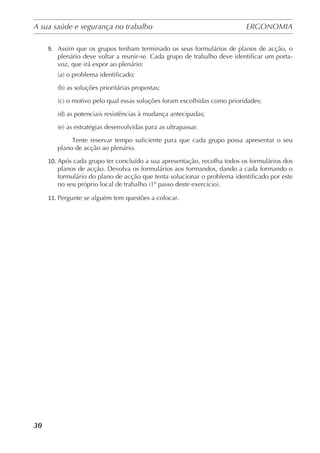 A sua saúde e segurança no trabalho	 ERGONOMIA
	
30
9.	 Assim que os grupos tenham terminado os seus formulários de planos de acção, o
plenário deve voltar a reunir-se. Cada grupo de trabalho deve identificar um porta-
voz, que irá expor ao plenário:
(a) o problema identificado;
(b) as soluções prioritárias propostas;
(c) o motivo pelo qual essas soluções foram escolhidas como prioridades;
(d) as potenciais resistências à mudança antecipadas;
(e) as estratégias desenvolvidas para as ultrapassar.
	 Tente reservar tempo suficiente para que cada grupo possa apresentar o seu
plano de acção ao plenário.
10.	Após cada grupo ter concluído a sua apresentação, recolha todos os formulários dos
planos de acção. Devolva os formulários aos formandos, dando a cada formando o
formulário do plano de acção que tenta solucionar o problema identificado por este
no seu próprio local de trabalho (1º passo deste exercício).
11.	Pergunte se alguém tem questões a colocar.
 