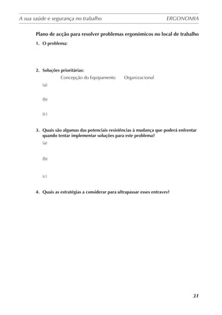 A sua saúde e segurança no trabalho	 ERGONOMIA
	
31
Plano de acção para resolver problemas ergonómicos no local de trabalho
1.	 O problema:
2.	 Soluções prioritárias:
                    Concepção do Equipamento       Organizacional
(a)
(b)
(c)
3.	 Quais são algumas das potenciais resistências à mudança que poderá enfrentar
quando tentar implementar soluções para este problema?
(a)
(b)
(c)
4.	 Quais as estratégias a considerar para ultrapassar esses entraves?
 