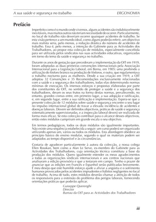 A sua saúde e segurança no trabalho	 ERGONOMIA
	
iii
Prefácio
Imperfeito como é o mundo onde vivemos, alguns acidentes são indubitavelmente
inevitáveis,masmuitosoutrosnãoteriamnecessidadedeocorrer.Particularmente,
no local de trabalho não deveriam ocorrer quaisquer acidentes de trabalho. Se
esta visão pertence a um mundo ideal, como alguns poderão referir, um objectivo
mais realista seria, pelo menos, a redução drástica do número de acidentes de
trabalho. Essa é, pelo menos, a intenção do Gabinete para as Actividades dos
Trabalhadores, ao propor esta colecção de módulos, especialmente concebida
para ser utilizada pelos sindicatos nas suas actividades educativas, organizadas
em torno do tema da saúde e segurança no trabalho.
Durante os anos de gestação que precederam a implementação da OIT em 1919,
foram adoptadas as duas primeiras convenções internacionais pela Associação
Internacional para a Legislação Laboral, em Berna, em 1905: uma proibindo a
utilização do fósforo branco na produção de fósforos, e outra, que regulamentava
o trabalho nocturno para as mulheres. Desde a sua criação em 1919, a OIT
adoptou 32 Convenções e 35 Recomendações exclusivamente relacionadas
com a saúde e a segurança dos trabalhadores, todas elas determinando normas
mínimas de execução. Os imensos esforços e propostas elaboradas por parte
dos constituintes da OIT, no sentido de proteger a saúde e a segurança dos
trabalhadores, deram os seus frutos na forma destas normas, prevalecendo, no
entanto, grandes cismas entre, em primeiro lugar, a sua adopção e ratificação,
e, em segundo lugar, entre a sua ratificação e implementação. Espera-se que a
presente colecção de 12 módulos sobre saúde e segurança encontre o seu lugar
no impulso internacional global de travar a elevada incidência de acidentes e
doenças laborais. Devem ser definidos objectivos, práticas de saúde e segurança
sistematicamente supervisionadas, e a inspecção laboral deverá ser realizada de
forma mais eficaz. Se esta colecção contribuir para o alcance desses objectivos,
então estes módulos cumpriram em grande escala o seu objectivo.
Em termos pedagógicos, todos os doze módulos são igualmente importantes.
Não existe uma sequência estabelecida a seguir: um curso poderá ser organizado
utilizando apenas um, vários ou todos os módulos. Esta abordagem obedece ao
princípio básico do ensino modular, segundo o qual os materiais podem ser
adaptados ao tempo disponível e às circunstâncias.
Gostaria de agradecer particularmente à autora da colecção, a nossa colega
Ellen Rosskan, bem como a Alan Le Serve, ex-membro do Gabinete para as
Actividades dos Trabalhadores, cuja orientação técnica constituiu a base da
produção dos módulos. Quero igualmente estender os meus agradecimentos
a todas as organizações sindicais internacionais e aos centros nacionais que
analisaram a edição provisória e que a testaram em campo. Tenho o prazer de
anunciar que as edições em Francês e Espanhol serão publicadas brevemente.
É meu desejo que este humilde esforço ajude a aliviar a angústia e o sofrimento
humanos provocados pelos acidentes imprudentes e hábitos negligentes no local
de trabalho. Acima de tudo, estes módulos deverão chamar a atenção de todos
os responsáveis para a extensão do problema dos perigos laborais, fornecendo
orientações práticas que poderão aplicar.
Guiseppe Querenghi
Director
Bureau da OIT para as Actividades dos Trabalhadores
 