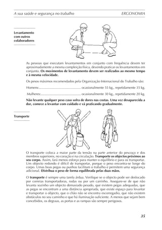 A sua saúde e segurança no trabalho	 ERGONOMIA
	
35
Levantamento
com outros
colaboradores
As pessoas que executam levantamentos em conjunto com frequência devem ter
aproximadamente a mesma compleição física, devendo praticar os levantamentos em
conjunto. Os movimentos de levantamento devem ser realizados ao mesmo tempo
e à mesma velocidade.
Os pesos máximos recomendados pela Organização Internacional do Trabalho são:
Homens:.............................................. ocasionalmente 55 kg., repetidamente 35 kg.
Mulheres:............................................ ocasionalmente 30 kg., repetidamente 20 kg.
Não levante qualquer peso caso sofra de dores nas costas. Uma vez desaparecida a
dor, comece a levantar com cuidado e vá praticando gradualmente.
Transporte
O transporte coloca a maior parte da tensão na parte anterior do pescoço e dos
membros superiores, no coração e na circulação. Transporte os objectos próximos ao
seu corpo. Assim, fará menos esforço para manter o equilíbrio e para os transportar.
Um objecto redondo é difícil de transportar, porque o peso encontra-se longe do
corpo. Umas boas pegas ou punhos facilitam o trabalho e permitem uma segurança
adicional. Distribua o peso de forma equilibrada pelas duas mãos.
O transporte é sempre uma tarefa árdua. Verifique se o objecto pode ser deslocado
por correias transportadoras, rodas ou por um carrinho. Assegure-se de que não
levanta sozinho um objecto demasiado pesado, que existem pegas adequadas, que
as pegas se encontram a uma distância apropriada, que existe espaço para levantar
e transportar o objecto, que o chão não se encontra escorregadio, que não existem
obstáculos no seu caminho e que há iluminação suficiente. A menos que sejam bem
concebidos, os degraus, as portas e as rampas são sempre perigosos.
 