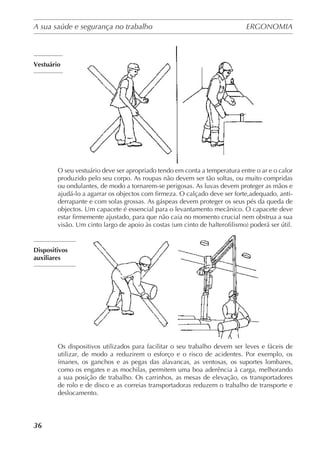 A sua saúde e segurança no trabalho	 ERGONOMIA
	
36
Vestuário
O seu vestuário deve ser apropriado tendo em conta a temperatura entre o ar e o calor
produzido pelo seu corpo. As roupas não devem ser tão soltas, ou muito compridas
ou ondulantes, de modo a tornarem-se perigosas. As luvas devem proteger as mãos e
ajudá-lo a agarrar os objectos com firmeza. O calçado deve ser forte,adequado, anti-
derrapante e com solas grossas. As gáspeas devem proteger os seus pés da queda de
objectos. Um capacete é essencial para o levantamento mecânico. O capacete deve
estar firmemente ajustado, para que não caia no momento crucial nem obstrua a sua
visão. Um cinto largo de apoio às costas (um cinto de halterofilismo) poderá ser útil.
Dispositivos
auxiliares
Os dispositivos utilizados para facilitar o seu trabalho devem ser leves e fáceis de
utilizar, de modo a reduzirem o esforço e o risco de acidentes. Por exemplo, os
ímanes, os ganchos e as pegas das alavancas, as ventosas, os suportes lombares,
como os engates e as mochilas, permitem uma boa aderência à carga, melhorando
a sua posição de trabalho. Os carrinhos, as mesas de elevação, os transportadores
de rolo e de disco e as correias transportadoras reduzem o trabalho de transporte e
deslocamento.
 