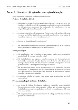 A sua saúde e segurança no trabalho	 ERGONOMIA
	
37
Anexo II. Lista de verificação da concepção da função
Fonte: Sindicato dos Trabalhadores Unidos da Indústria Automóvel
Posições de trabalho difíceis
1.	 O tempo que despende numa posição pode (sentado, em pé, curvado, em
torção)serreduzidoatravésdareorganizaçãodafunçãocomaimplementação
de intervalos para descanso, da rotatividade dos trabalhadores, ou da
disponibilização de cadeiras ou bancos?
2.	 A altura do trabalho pode ser ajustada? Por exemplo, pode ser fornecida uma
mesa ou um balcão ajustável, para que cada trabalhador a possa ajustar à
sua altura, e quando estiver sentado ou em pé?
3.	 Podem ser fornecidas cadeiras ajustáveis?
4.	 Os controlos de máquinas ou materiais podem ser colocados de modo a que
os trabalhadores os possam alcançar com facilidade?
Stress psicológico
1.	 Os trabalhadores que necessitam de permanecer muito concentrados têm
possibilidade de efectuar intervalos extra?
2.	 Os trabalhadores que operam sozinhos poderão ser temporariamente
transferidos para outras funções durante parte do turno, a fim de aliviar a
sensação de isolamento? Os trabalhadores que lidam com o público passam
parte do seu dia a desempenhar outro tipo de tarefas?
3.	 Os trabalhadores podem ter um maior controlo sobre o ritmo do trabalho?
Por exemplo, os responsáveis têm a possibilidade de ser informados do que
será necessário fazer durante uma dada semana e de determinarem como e
quando desempenhar o trabalho?
4.	 A quota de trabalho atribuída a cada pessoa pode ser ajustada a um nível
mais realista?
Stress provocado pelo ambiente de trabalho
1.	 As fontes de ruído e de vibração podem ser removidas ou controladas?
Por exemplo, um motor ou um gerador ruidoso que provoque stress nos
trabalhadores em seu redor poderá ser confinado ou isolado ou movido para
uma zona remota.
2.	 Os perigos químicos que provocam dores de cabeça ou irritações menores
podem ser controlados?
 