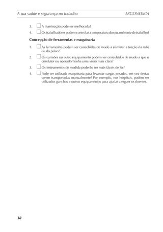 A sua saúde e segurança no trabalho	 ERGONOMIA
	
38
3.	 A iluminação pode ser melhorada?
4.	 Os trabalhadores podem controlar a temperatura do seu ambiente de trabalho?
Concepção de ferramentas e maquinaria
1.	 As ferramentas podem ser concebidas de modo a eliminar a torção da mão
ou do pulso?
2.	 Os camiões ou outro equipamento podem ser concebidos de modo a que o
condutor ou operador tenha uma visão mais clara?
3.	 Os instrumentos de medida poderão ser mais fáceis de ler?
4.	 Pode ser utilizada maquinaria para levantar cargas pesadas, em vez destas
serem transportadas manualmente? Por exemplo, nos hospitais, podem ser
utilizados ganchos e outros equipamentos para ajudar a erguer os doentes.
 