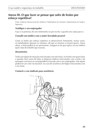 A sua saúde e segurança no trabalho	 ERGONOMIA
	
39
Anexo III. O que fazer se pensar que sofre de lesões por
esforço repetitivo?
Fonte: Sindicato Internacional das Mulheres Trabalhadoras do Vestuário, Departamento de Saúde e
Segurança.
Notifique o seu empregador
Faça-o na presença de uma testemunha ou por escrito, e guarde uma cópia para si.
Consulte um médico com a maior brevidade possível
Como as lesões por esforço repetitivo se desenvolvem lentamente, muitas vezes,
os trabalhadores ignoram os sintomas, até que os mesmos se tornam graves. Nessa
altura, a lesão poderá já ser permanente. Assegure-se de que explica ao seu médico
qual o tipo de trabalho que executa.
Documentos
Tenha um registo de situações relacionadas com esta lesão, incluindo com quem falou
e quando, bem como de todas as despesas médicas relacionadas com a lesão e de
quaisquer conversas ou correspondência trocada com o seu empregador. Este registo
poderá ter um valor incalculável, no caso de ocorrência de litígios relacionados com
a sua lesão.
Contacte o seu sindicato para assistência
 
