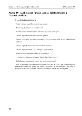 A sua saúde e segurança no trabalho	 ERGONOMIA
	
40
Anexo IV. Avalie a sua função laboral relativamente a
factores de risco
O seu trabalho obriga-o a:
♦	 Flectir e torcer repetidamente os seus pulsos?
♦	 Torcer repetidamente os seus braços?
♦	 Manter repetidamente os seus cotovelos afastados do corpo?
♦	 Utilizar repetidamente uma pinça de aperto?
♦	 Agarrar e levantar repetidamente objectos que se encontram acima do nível dos
ombros?
♦	 Utilizar repetidamente uma ferramenta que vibre?
♦	 Utilizar repetidamente a sua mão para aplicar força?
♦	 Torcer ou curvar repetidamente as suas costas?
♦	 Levantar repetidamente objectos abaixo do nível do joelho?
♦	 Trabalhar constantemente com o seu pescoço dobrado?
Todas as posições acima mencionadas são “posições de risco” que podem originar
o desenvolvimento de lesões por esforço repetitivo. Se a sua resposta foi “sim” a
qualquer uma destas questões, informe o seu sindicato e o seu empregador.
	
 