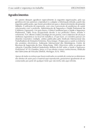 A sua saúde e segurança no trabalho	 ERGONOMIA
	
v
Agradecimentos
Os autores desejam agradecer especialmente às seguintes organizações, pela sua
gentileza em nos autorizar a reproduzir e a adaptar a informação retirada a partir das
seguintes publicações, que foram providenciais para o desenvolvimento do presente
Módulo: A utilização da ergonomia, com vista à prevenção de problemas de saúde
relacionados com a profissão, Administração de Segurança e Saúde Profissional da
Califórnia; Ergonomia: Um guia básico, Centro Canadiano para a Saúde e Segurança
Profissional, 1989; Ficou incapacitado devido á sua profissão? Dores, tensões e
sofrimento, TUC (Reino Unido); Estratégia de seis pontos, com o objectivo de alcançar
melhorias ergonómicas no local de trabalho e, O que fazer, se considera possuir um
distúrbio traumático múltiplo, ambos publicados pelo Sindicato Internacional dos
Trabalhadores do Vestuário Feminino, Nova Iorque;  Perigos para a saúde na indústria
dos produtos electrónicos,  Federação Internacional dos Metalúrgicos, Centro de
Recursos de Supervisão da Ásia, Hong Kong, 1985; Directrizes sobre os perigos da
vibração, Concelho Sindical Australiano; Boletim da IMF sobre a Saúde e Segurança
Profissional, Nº 19, Genebra, Suíça; e O seu direito a tomar conhecimento, Sindicato
dos Fabricantes de Veículos (Detroit, Michigan, EUA, 1993).
Apesar de todos os esforço que foram realizados no sentido de contactar os detentores
dos direitos de autor para o material aqui reproduzido, gostaríamos igualmente de ser
contactados por parte de qualquer fonte que não tenha sido aqui referida.
 