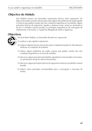 A sua saúde e segurança no trabalho	 ERGONOMIA
	
vii
Objectivo do Módulo
Este Módulo fornece aos formandos informações básicas sobre ergonomia. Os
tópicos discutidos incluem informações sobre alguns dos problemas de saúde agudos
e crónicos que podem resultar das más condições ergonómicas no trabalho; alguns
princípios básicos de ergonomia, ligados a posturas como, sentar-se, permanecer
de pé e o trabalho manual pesado; os princípios ergonómicos da concepção de
instrumentos e de tarefas, e o papel do delegado de saúde e segurança.
Objectivos
No final deste Módulo, os formandos deverão ser capazes de:
(1) explicar o que significa ergonomia;
(2) explicar algumas formas através das quais a ergonomia pode ser utilizada para
melhorar as condições de trabalho;
(3) indicar alguns problemas de saúde comuns que podem resultar das más
condições ergonómicas no local de trabalho;
(4) descrever alguns princípios de trabalho ergonómicos relacionados com sentar-
se, permanecer de pé ou utilizar ferramentas;
(5) descrever alguns princípios básicos de ergonomia relativos ao trabalho manual
pesado;
(6) indicar vários princípios recomendados para a concepção e execução de
tarefas.
 