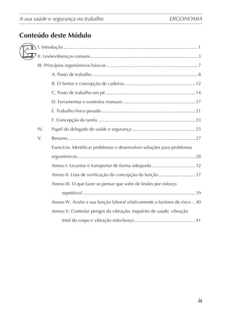A sua saúde e segurança no trabalho	 ERGONOMIA
	
ix
Conteúdo deste Módulo
I. Introdução...........................................................................................................1
II. Lesões/doenças comuns......................................................................................3
III. Princípios ergonómicos básicos.........................................................................7
	 A. Posto de trabalho.....................................................................................8
	 B. O Sentar e concepção de cadeiras.........................................................12
	 C. Posto de trabalho em pé........................................................................14
	 D. Ferramentas e controlos manuais..........................................................17
	 E. Trabalho físico pesado...........................................................................21
	 F. Concepção da tarefa..............................................................................23
IV. 	 Papel do delegado de saúde e segurança...................................................25
V. 	 Resumo......................................................................................................27
	Exercício. Identificar problemas e desenvolver soluções para problemas
	 ergonómicos..............................................................................................28
	 Anexo I. Levantar e transportar de forma adequada...................................32
	 Anexo II. Lista de verificação da concepção da função..............................37
	Anexo III. O que fazer se pensar que sofre de lesões por esforço
		 repetitivo?..........................................................................................39
	 Anexo IV. Avalie a sua função laboral relativamente a factores de risco....40
	Anexo V. Controlar perigos da vibração; inquérito de saúde: vibração
		 total do corpo e vibração mão-braço.................................................41
 