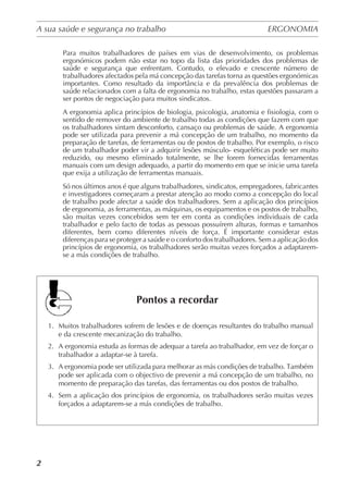 A sua saúde e segurança no trabalho	 ERGONOMIA
	
2
Para muitos trabalhadores de países em vias de desenvolvimento, os problemas
ergonómicos podem não estar no topo da lista das prioridades dos problemas de
saúde e segurança que enfrentam. Contudo, o elevado e crescente número de
trabalhadores afectados pela má concepção das tarefas torna as questões ergonómicas
importantes. Como resultado da importância e da prevalência dos problemas de
saúde relacionados com a falta de ergonomia no trabalho, estas questões passaram a
ser pontos de negociação para muitos sindicatos.
A ergonomia aplica princípios de biologia, psicologia, anatomia e fisiologia, com o
sentido de remover do ambiente de trabalho todas as condições que fazem com que
os trabalhadores sintam desconforto, cansaço ou problemas de saúde. A ergonomia
pode ser utilizada para prevenir a má concepção de um trabalho, no momento da
preparação de tarefas, de ferramentas ou de postos de trabalho. Por exemplo, o risco
de um trabalhador poder vir a adquirir lesões músculo- esqueléticas pode ser muito
reduzido, ou mesmo eliminado totalmente, se lhe forem fornecidas ferramentas
manuais com um design adequado, a partir do momento em que se inicie uma tarefa
que exija a utilização de ferramentas manuais.
Só nos últimos anos é que alguns trabalhadores, sindicatos, empregadores, fabricantes
e investigadores começaram a prestar atenção ao modo como a concepção do local
de trabalho pode afectar a saúde dos trabalhadores. Sem a aplicação dos princípios
de ergonomia, as ferramentas, as máquinas, os equipamentos e os postos de trabalho,
são muitas vezes concebidos sem ter em conta as condições individuais de cada
trabalhador e pelo facto de todas as pessoas possuírem alturas, formas e tamanhos
diferentes, bem como diferentes níveis de força. É importante considerar estas
diferenças para se proteger a saúde e o conforto dos trabalhadores. Sem a aplicação dos
princípios de ergonomia, os trabalhadores serão muitas vezes forçados a adaptarem-
se a más condições de trabalho.
Pontos a recordar
1.	 Muitos trabalhadores sofrem de lesões e de doenças resultantes do trabalho manual
e da crescente mecanização do trabalho.
2.	 A ergonomia estuda as formas de adequar a tarefa ao trabalhador, em vez de forçar o
trabalhador a adaptar-se à tarefa.
3.	 A ergonomia pode ser utilizada para melhorar as más condições de trabalho. Também
pode ser aplicada com o objectivo de prevenir a má concepção de um trabalho, no
momento de preparação das tarefas, das ferramentas ou dos postos de trabalho.
4.	 Sem a aplicação dos princípios de ergonomia, os trabalhadores serão muitas vezes
forçados a adaptarem-se a más condições de trabalho.
 