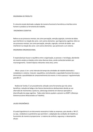 ERGONOMIA DE PRODUTO
É a área de estudo destinada a adaptar de maneira funcional e harmônica a interface entre
homem e produto ou ferramenta de trabalho.
ERGONOMIA COGNITIVA
Refere-se aos processos mentais, tais como percepção, atenção,cognição, controle de dados
que interferem na relação dos seres com outros elementos que Ergonomia cognitiva: efere-se
aos processos mentais, tais como percepção, atenção, cognição, controle de dados que
interferem na relação dos seres com outros elementos que pertencem a um sistema.
ERGONOMIA ORGANIZACIONAL
É responsável por buscar o equilíbrio entre a organização, as pessoas e tecnologia, abordando
de maneira ampla as relações entre estas diversas áreas, sendo conhecida também por
macroergonomia. Existem tópicos relevantes nesta área, como:
Micro- pausa: é um curto intervalo de tempo das atividades de trabalho destinado á
restabelecer o sistema- músculo- esquelético, normalizando a capacidade funcional do corpo e
diminuindo a possibilidade de comprometimento do mesmo. A micro-pausas é regulamentada
pela NR-17.
Rodízio de Tarefas: É um procedimento utilizado como ferramenta que trás vários
benefícios: redução da fadiga e dos fatores biomecânicos desfavoráveis devido ao uso
alternado de movimentos e posturas, sobrecarga existente em diversas operações e
diversificação da carga cognitiva. Todos estes fatores ajudam a prevenir as DORT`s (Doenças
Osteomusculares Relacionadas ao Trabalho).
LAUDO ERGONÔMICO
O Laudo Ergonômico é um documento necessário á todas as empresas, pois atende a NR-17,
ou seja, estabelece os parâmetros que permitem a adaptação das condições de trabalho ao
funcionário de maneira á proporcionar o máximo de conforto, segurança e desempenho
eficien
 