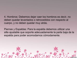 4. Hombros: Debemos dejar caer los hombros es decir, no
deben quedar levantados o retrocedidos con respecto al
cuerpo, y no deben quedar muy atrás.
Piernas y Espaldas: Para la espalda debemos utilizar una
silla ajustable que soporte adecuadamente la parte baja de la
espalda para poder acomodarnos cómodamente.
 