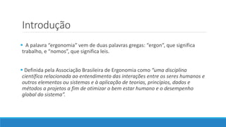 Introdução 
 A palavra “ergonomia” vem de duas palavras gregas: “ergon”, que significa 
trabalho, e “nomos”, que significa leis. 
 Definida pela Associação Brasileira de Ergonomia como “uma disciplina 
científica relacionada ao entendimento das interações entre os seres humanos e 
outros elementos ou sistemas e à aplicação de teorias, princípios, dados e 
métodos a projetos a fim de otimizar o bem estar humano e o desempenho 
global do sistema”. 
 