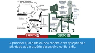 A principal qualidade da boa cadeira é ser apropriada à 
atividade que o usuário desenvolve no dia-a-dia. 
 