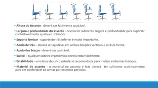  Altura do Assento - deverá ser facilmente ajustável. 
 Largura e profundidade do assento - deverá ter suficiente largura e profundidade para suportar 
confortavelmente qualquer utilizador. 
 Suporte lombar - suporte de trás inferior é muito importante. 
 Apoio de trás – deverá ser ajustável em ambas direções verticais e atrás/a frente. 
 Apoio dos braços - deverá ser ajustável. 
 Swivel - qualquer cadeira ergonómica deverá rodar facilmente. 
 Estabilidade - uma base de cinco estrelas é recomendada para muitos ambientes laborais. 
 Material de assento - o material no assento e trás deverá ter suficiente acolchoamento 
para ser confortável ao sentar por extensos períodos. 
 