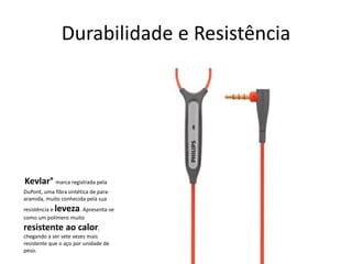 Durabilidade e Resistência 
Kevlar°marca registrada pela DuPont, uma fibra sintética de para- aramida, muito conhecida pela sua resistênciaeleveza. Apresenta-se como um polímero muito resistente ao calor, chegando a ser sete vezes mais resistente que o aço por unidade de peso.  