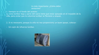 1. Siempre en el fondo del asiento
La zona lumbar baja y parte del sacro tiene que estar apoyada en el respaldo de la
silla, para evitar que la columna lumbar se flexione y arquee.
2. Si es necesario, porque la silla no nos proporciona un buen apoyo, colocar:
- Un cojín de refuerzo lumbar.
Lo más importante: ¿Cómo debo
sentarme?
 