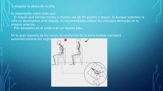 3. Regular la altura de la silla.
Es importante sobre todo que:
- El ángulo que forman tronco y muslos sea de 90 grados o mayor. Si aunque subamos la
silla no alcanzamos este ángulo, es recomendable utilizar la cuña para descarga de la
imagen anterior.
- Pies apoyados en el suelo o en un reposa pies.
En la gran mayoría de los casos, la corrección de la zona lumbar corregirá
automáticamente los segmentos dorsal y cervical.
 