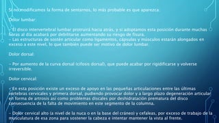 Si no modificamos la forma de sentarnos, lo más probable es que aparezca:
Dolor lumbar:
- El disco intervertebral lumbar protruirá hacia atrás, y si adoptamos esta posición durante muchas
horas al día acabará por debilitarse aumentando su riesgo de fisura.
- Las estructuras de sostén articular como ligamentos, cápsulas y músculos estarán alongados en
exceso a este nivel, lo que también puede ser motivo de dolor lumbar.
Dolor dorsal:
- Por aumento de la curva dorsal (cifosis dorsal), que puede acabar por rigidificarse y volverse
irreversible.
Dolor cervical:
- En esta posición existe un exceso de apoyo en las pequeñas articulaciones entre las últimas
vértebras cervicales y primera dorsal, pudiendo provocar dolor y a largo plazo degeneración articular
en forma de artrosis así como problemas discales por deshidratación prematura del disco
consecuencia de la falta de movimiento en este segmento de la columna.
- Dolor cervical alto (a nivel de la nuca o en la base del cráneo) y cefaleas, por exceso de trabajo de la
musculatura de esa zona para sostener la cabeza e intentar mantener la vista al frente.
 