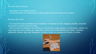 Posición de los brazos
- Apoyados en el reposa brazos.
- O descansando los antebrazos (al menos dos tercios de ellos) en la mesa.
El brazo del ratón
- Es necesario estar pendientes de mantener el hombro lo más relajado posible, evitando
encogerlo y subirlo hacia la oreja.
- Para prevenir problemas de muñeca o si ya existen, para ayudar a resolverlos, colocar un
cojín bajo ella (los venden por separado o junto con la alfombrilla del ratón). También
podemos colocar algo que tengamos a mano, como un paquete de clinex o similar.
 
