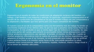 Ergonomía es el estudio de todas las condiciones de adaptación recíproca del hombre y su
trabajo, o del hombre y una máquina o vehículo. En particular, ergonomía computacional es el
estudio de las condiciones de comodidad en las que el hombre trabaja con una computadora y
la adaptación y facilidades que ésta aporta para una mayor comodidad del hombre.
En nuestro caso el uso de la computadora como una herramienta más de trabajo ha tenido un
crecimiento explosivo en los últimos años. Es por eso que si pasamos varias horas frente a la
computadora, lo más probable es que se sienta algún tipo de molestia en la espalda, los ojos
o en otras partes del cuerpo, para evitarlo es aconsejable tomar ciertas precauciones como
utilizar productos ergonómicos, por ejemplo: el teclado, el monitor, la silla, etc. Cuando se
diseñan productos informáticos esto se realiza de acuerdo con las normas ergonómicas, para
adaptarse al hombre ya que el ser humano, no está preparado para trabajar con luz artificial;
o para sentarse frente a un monitor varias horas al día; esto puede perjudicar la salud,
trayendo como consecuencias: dolor de hombros, espalda, muñecas, manos y fatiga visual si
no se toman las medidas adecuadas.
 