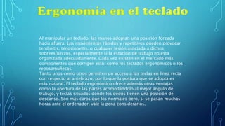 Al manipular un teclado, las manos adoptan una posición forzada
hacia afuera. Los movimientos rápidos y repetitivos pueden provocar
tendinitis, tenosinovitis, o cualquier lesión asociada a dichos
sobreesfuerzos, especialmente si la estación de trabajo no esta
organizada adecuadamente. Cada vez existen en el mercado más
componentes que corrigen esto, como los teclados ergonómicos o los
reposamuñecas.
Tanto unos como otros permiten un acceso a las teclas en línea recta
con respecto al antebrazo, por lo que la postura que se adopta es
más natural. El teclado ergonómico ofrece además otras ventajas
como la apertura de las partes acomodándolo al mejor ángulo de
trabajo, y teclas situadas donde los dedos tienen una posición de
descanso. Son más caros que los normales pero, si se pasan muchas
horas ante el ordenador, vale la pena considerarlos.
 