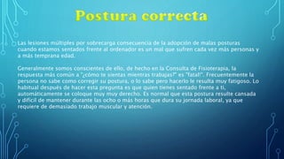 Las lesiones múltiples por sobrecarga consecuencia de la adopción de malas posturas
cuando estamos sentados frente al ordenador es un mal que sufren cada vez más personas y
a más temprana edad.
Generalmente somos conscientes de ello, de hecho en la Consulta de Fisioterapia, la
respuesta más común a "¿cómo te sientas mientras trabajas?" es "fatal!". Frecuentemente la
persona no sabe como corregir su postura, o lo sabe pero hacerlo le resulta muy fatigoso. Lo
habitual después de hacer esta pregunta es que quien tienes sentado frente a ti,
automáticamente se coloque muy muy derecho. Es normal que esta postura resulte cansada
y difícil de mantener durante las ocho o más horas que dura su jornada laboral, ya que
requiere de demasiado trabajo muscular y atención.
 