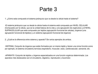 Parte 3
1. ¿Cómo esta compuesto el sistema jerárquico que va desde la célula hasta el sistema?
-El sistema jerárquico que va desde la célula hasta el sistema está compuesto por NIVEL CELULAR
(Compuesto por la célula, que es la unidad básica de la vida y una agrupación de orgánulos) y el NIVEL
SUPRACELULAR que esta compuesto por tejidos (agrupación funcional de celulas), órganos (una
agrupación funcional de tejidos) y un sistema (agrupación funcional de órganos)
2. ¿Cuál es la diferencia entre sistema y aparato? De varios ejemplos de ambos.
-SISTEMA: Conjunto de órganos que están formados por un mismo tejido y tienen una única función,como
por ejemplo, el sistema circulatorio,nervioso,respiratorio, muscular, oseo, cardiovascular, sensorial, etc.
-APARATO: Conjunto de tejidos u órganos especializados en una función orgánica determinada. Los
aparatos más destacados son el circulatorio, digestivo, reproductor y locomotor.
 