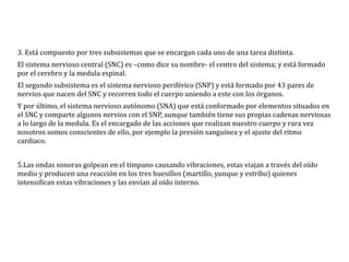 3. Está compuesto por tres subsistemas que se encargan cada uno de una tarea distinta.
El sistema nervioso central (SNC) es –como dice su nombre- el centro del sistema; y está formado
por el cerebro y la medula espinal.
El segundo subsistema es el sistema nervioso periférico (SNP) y está formado por 43 pares de
nervios que nacen del SNC y recorren todo el cuerpo uniendo a este con los órganos.
Y por último, el sistema nervioso autónomo (SNA) que está conformado por elementos situados en
el SNC y comparte algunos nervios con el SNP, aunque también tiene sus propias cadenas nerviosas
a lo largo de la medula. Es el encargado de las acciones que realizan nuestro cuerpo y rara vez
nosotros somos conscientes de ello, por ejemplo la presión sanguínea y el ajuste del ritmo
cardiaco.
5.Las ondas sonoras golpean en el tímpano causando vibraciones, estas viajan a través del oído
medio y producen una reacción en los tres huesillos (martillo, yunque y estribo) quienes
intensifican estas vibraciones y las envían al oído interno.
 
