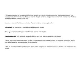 10. La agudeza visual: es la capacidad del sistema de visión para percibir, detectar o identificar objetos especiales con unas
condiciones de iluminación buenas. Para una distancia al objeto constante, si el paciente ve nítidamente una letra pequeña, tiene
más agudeza visual que otro que no la ve.
Acomodacion: es la habilidad para ajustar, enfocar entre objetos cercanos y distantes.
Percepcion: es la recepcion e interpretacion de los estimulos visuales
Stereopsis: es la capacidad p[ara medir distancias relativas entre objetos.
Fusion binocular: es la capacidad de usar ambos ojos para crear una misma imagen en el cerebro.
11. Las sensaciones exteroceptivas son aquellas que nos informan sobre el medio exterior, los receptores encargados de esto
son: Mecanoreptores, termoreceptoresy nocicereceptores.
12. la ley de continuidad dicta que los objetos se encuentran arreglados en una line recta o curva, tienden a ser vistos como una
unidad.
 